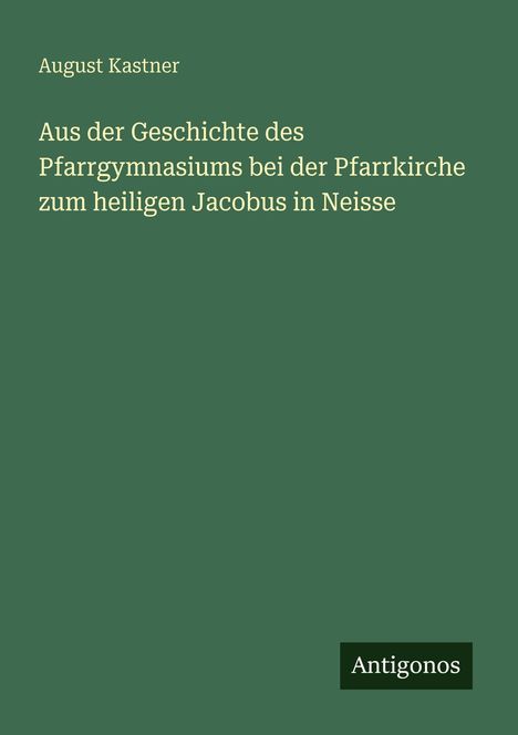 August Kastner: Aus der Geschichte des Pfarrgymnasiums bei der Pfarrkirche zum heiligen Jacobus in Neisse, Buch