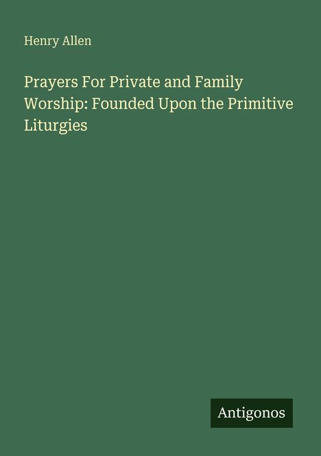 Buchtitel: "Prayers For Private and Family Worship: Founded Upon the Primitive Liturgies" von Henry Allen, Verlag Antigonos.