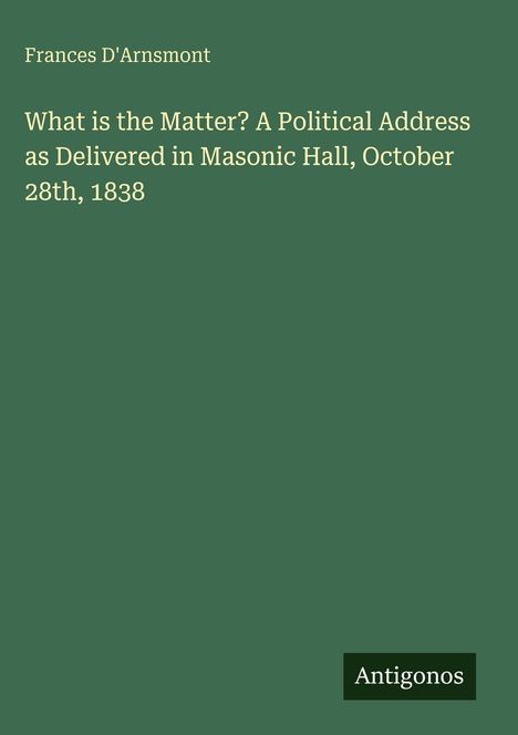 Frances D'Arnsmont: What is the Matter? A Political Address as Delivered in Masonic Hall, October 28th, 1838, Buch