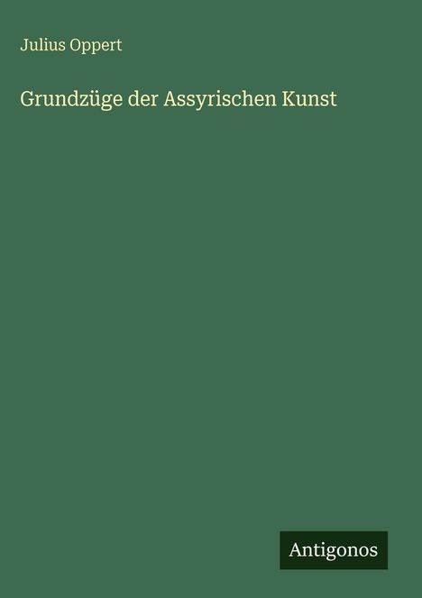 Oben steht: "Julius Oppert". Darunter: "Grundzüge der Assyrischen Kunst". Unten rechts: "Antigonos". Hintergrund grün.
