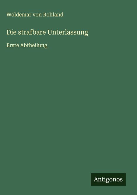 Text: Woldemar von Rohland, Die strafbare Unterlassung, Erste Abtheilung. Unten rechts ein Logo mit "Antigonos".