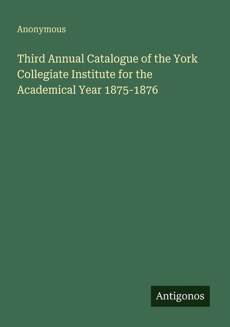 Titel: "Third Annual Catalogue of the York Collegiate Institute 1875-1876." Grüner Hintergrund, unten Logo "Antigonos."