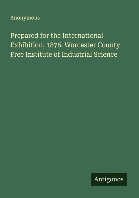 "Prepared for the International Exhibition, 1876. Worcester County Free Institute of Industrial Science. Anonymous."