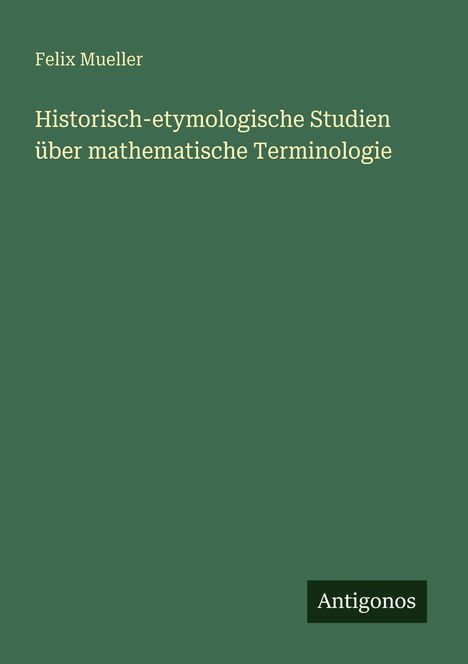 Grüner Hintergrund, Titel: "Historisch-etymologische Studien über mathematische Terminologie" von Felix Mueller. "Antigonos" Logo.