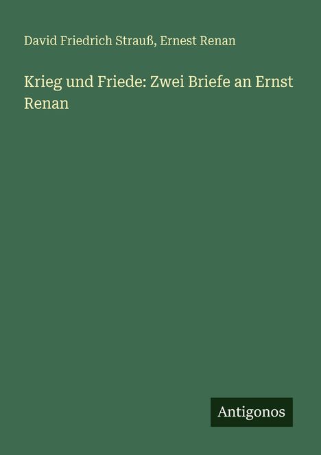 Text: Oben "David Friedrich Strauß, Ernest Renan", unten "Krieg und Friede: Zwei Briefe an Ernst Renan". Unten rechts steht "Antigonos". Grüner Hintergrund.