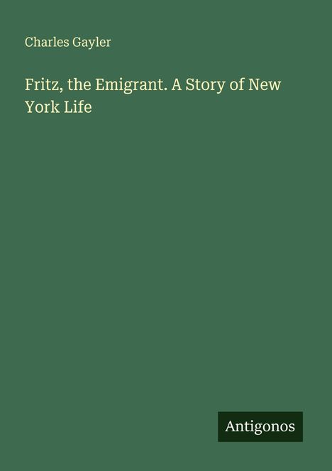 Titel: "Fritz, the Emigrant. A Story of New York Life" von Charles Gayler. Unten rechts steht "Antigonos". Hintergrund grün.