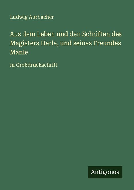 Text: Ludwig Aurbacher, Aus dem Leben und den Schriften des Magisters Herle, und seines Freundes Mänle, in Großdruckschrift. Logo: Antigonos. Hintergrund: grün.