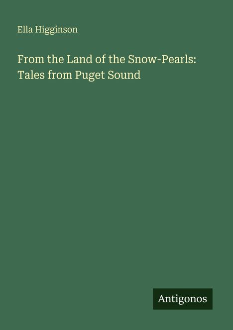 Titel: "From the Land of the Snow-Pearls: Tales from Puget Sound" von Ella Higginson. Grüner Hintergrund. Logo: Antigonos.