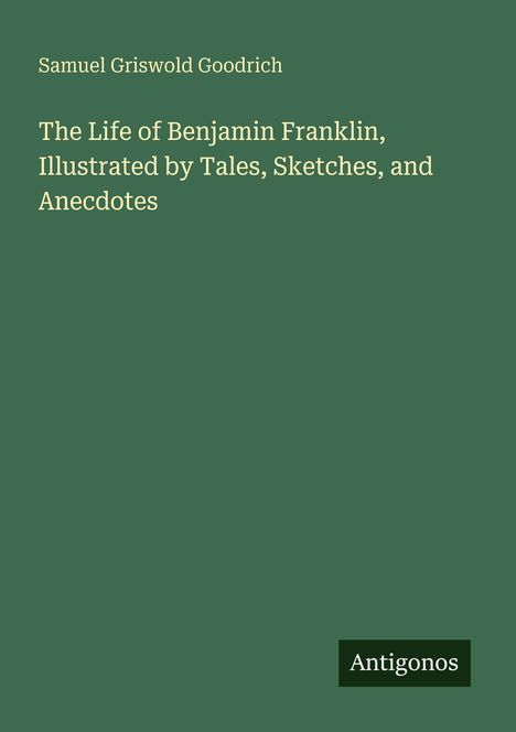 Ein grünes Cover mit weißem Text: "Samuel Griswold Goodrich - The Life of Benjamin Franklin." Unten rechts steht "Antigonos".