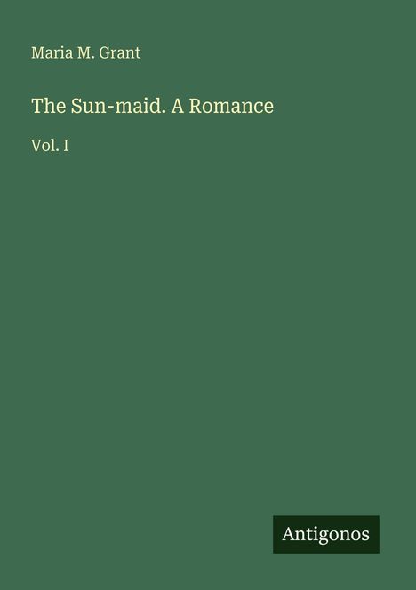 Titel: "The Sun-maid. A Romance. Vol. I". Autor: Maria M. Grant. Unten steht "Antigonos". Einfache Gestaltung.
