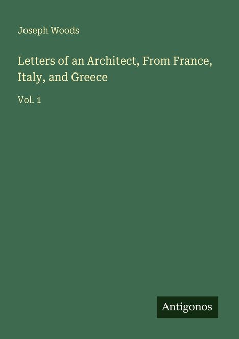 Grüner Hintergrund, weiße Schrift: "Joseph Woods - Letters of an Architect, From France, Italy, and Greece - Vol. 1". Unten Logo "Antigonos".