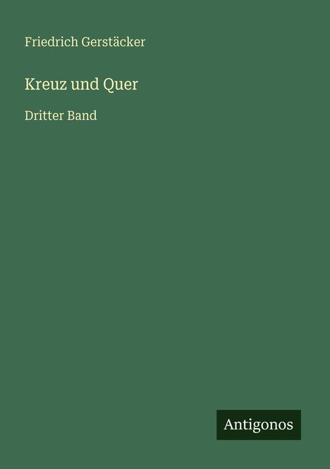 "Friedrich Gerstäcker, Kreuz und Quer, Dritter Band." Hintergrund: Dunkelgrün mit "Antigonos" Label unten rechts.