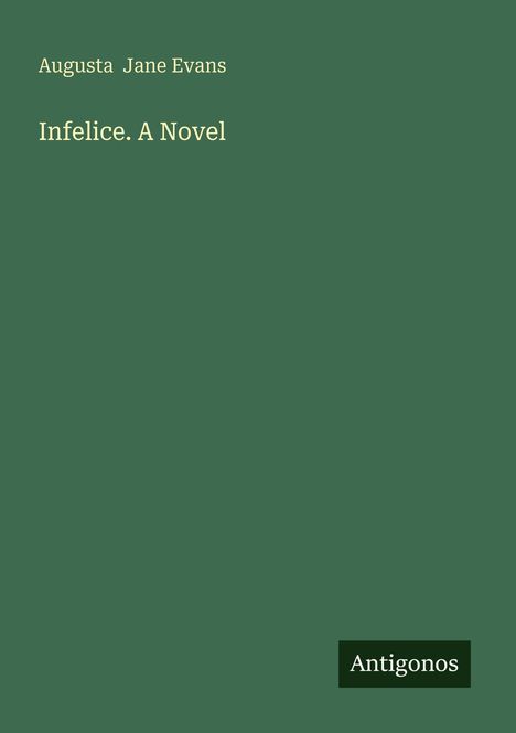 "Augusta Jane Evans: Infelice. A Novel" in gelber Schrift auf grünem Hintergrund. Unten steht "Antigonos" in Weiß auf Dunkelgrün.