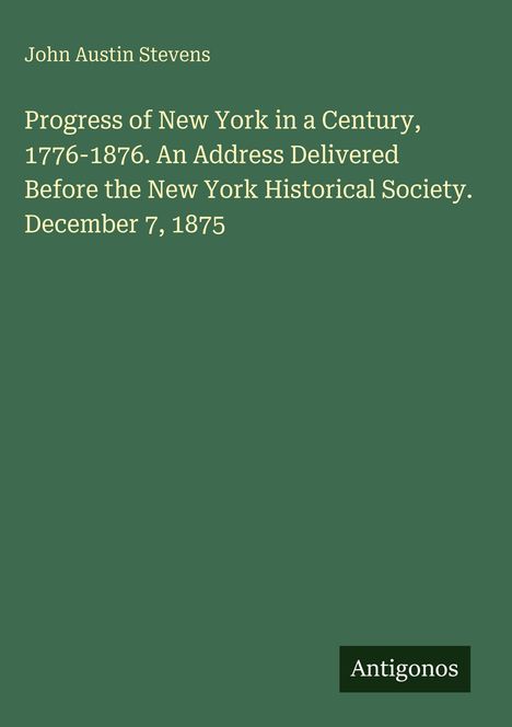 Titel: "Progress of New York in a Century, 1776-1876." Autor: John Austin Stevens. Logo: Antigonos. Hintergrund: Dunkelgrün.