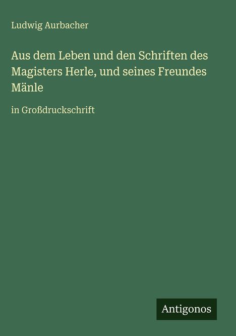 Auf grünem Hintergrund: "Ludwig Aurbacher. Aus dem Leben und den Schriften des Magisters Herle, und seines Freundes Mänle." Unten: "Antigonos."