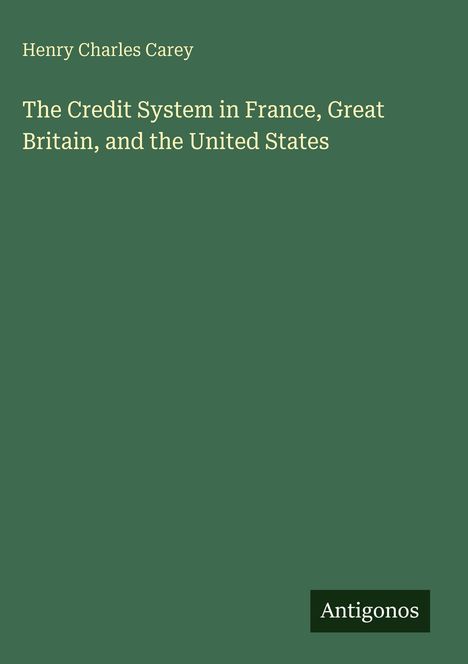 Oben steht "Henry Charles Carey". In der Mitte: "The Credit System in France, Great Britain, and the United States". Unten: "Antigonos". Grüner Hintergrund.