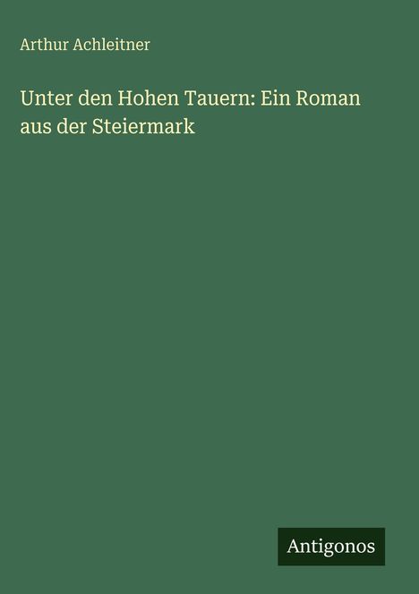 Titel: "Unter den Hohen Tauern: Ein Roman aus der Steiermark". Autor: Arthur Achleitner. Unten steht "Antigonos".