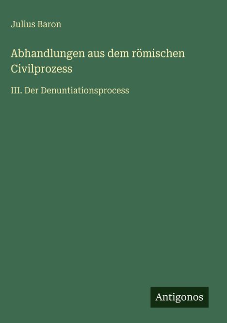 Titel: Abhandlungen aus dem römischen Civilprozess. Dritter Teil: Der Denuntiationsprozess. Autor: Julius Baron. Grüner Hintergrund.
