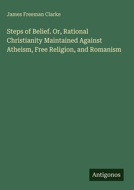 Text: "James Freeman Clarke. Steps of Belief. Or, Rational Christianity Maintained Against Atheism, Free Religion, and Romanism." Unten rechts ein kleines Logo mit "Antigonos". Hintergrund grün.