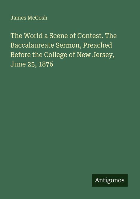 Text: James McCosh - The World a Scene of Contest. The Baccalaureate Sermon, Preached Before the College of New Jersey, June 25, 1876. Unten rechts steht "Antigonos". Hintergrund ist dunkelgrün.