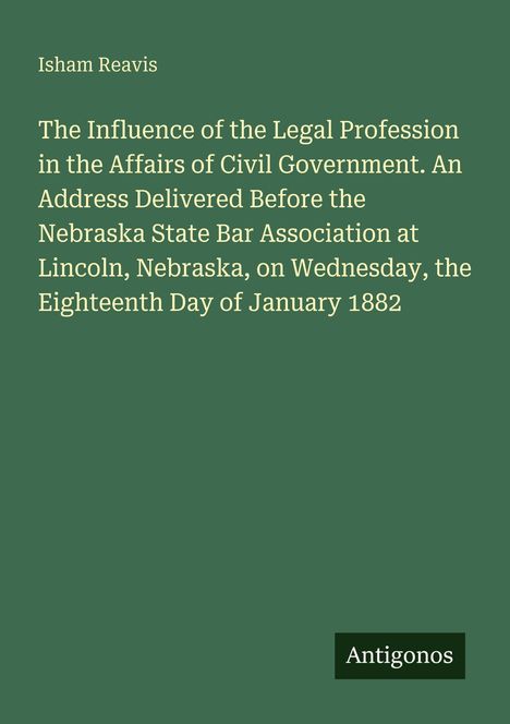 "Isham Reavis: The Influence of the Legal Profession. Address before Nebraska State Bar, Lincoln, 18th Jan 1882. Antigonos."