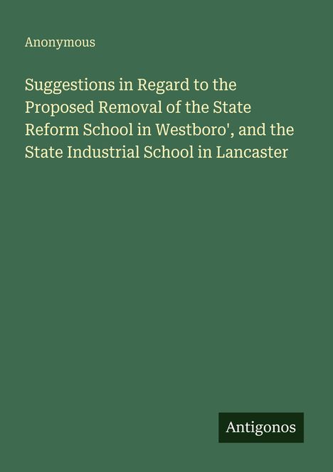 Titel: "Suggestions in Regard to the Proposed Removal of the State Reform School in Westboro', and the State Industrial School in Lancaster." Darüber steht "Anonymous." Unten rechts steht "Antigonos." Der Hintergrund ist dunkelgrün.
