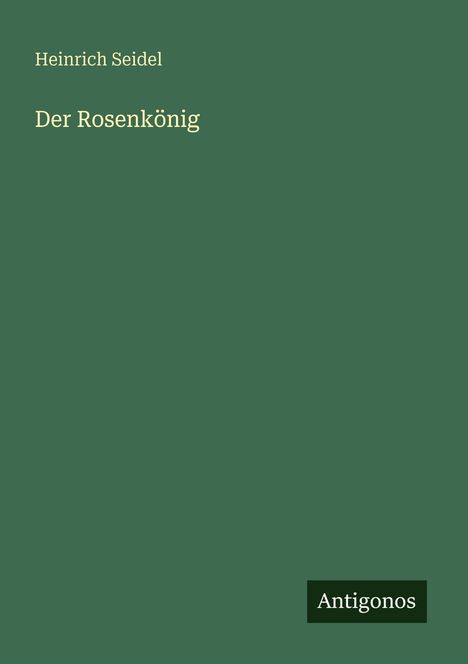 "Heinrich Seidel, Der Rosenkönig" steht in heller Schrift auf dunkelgrünem Hintergrund. Unten rechts steht "Antigonos".