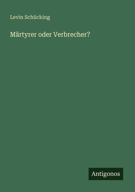 Titel: "Märtyrer oder Verbrecher?" von Levin Schücking. Grüner Hintergrund, unten rechts kleines schwarz-weißes Logo: "Antigonos".