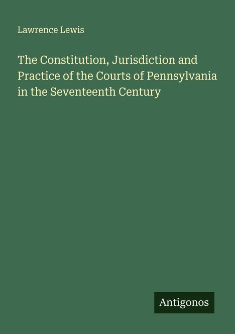 Titel: "The Constitution, Jurisdiction and Practice of the Courts of Pennsylvania in the Seventeenth Century." Autor: Lawrence Lewis. Unten ein kleines Logo: Antigonos. Hintergrund: Grün.