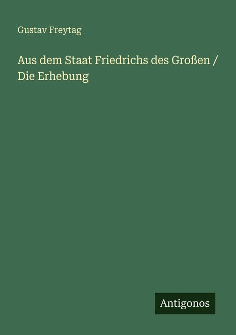 Oben steht: "Gustav Freytag". Im Zentrum: "Aus dem Staat Friedrichs des Großen / Die Erhebung". Unten rechts: "Antigonos". grüner Hintergrund.