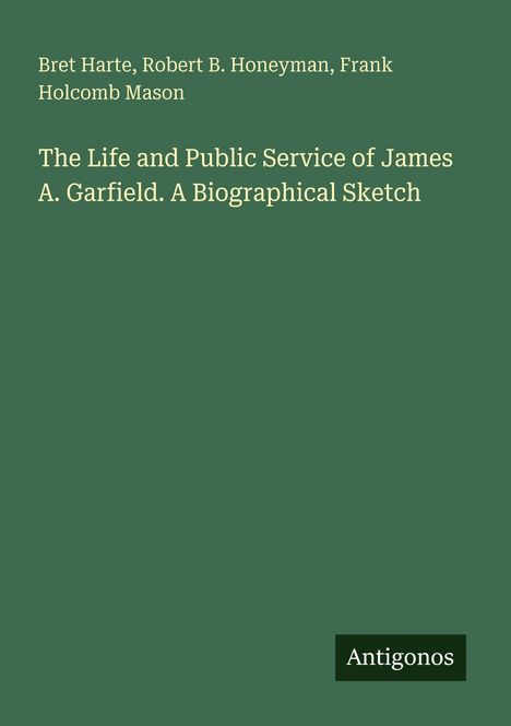 Text: "The Life and Public Service of James A. Garfield. A Biographical Sketch". Autoren: Bret Harte, Robert B. Honeyman, Frank Holcomb Mason. Unten rechts: Antigonos. Hintergrund: Dunkelgrün.