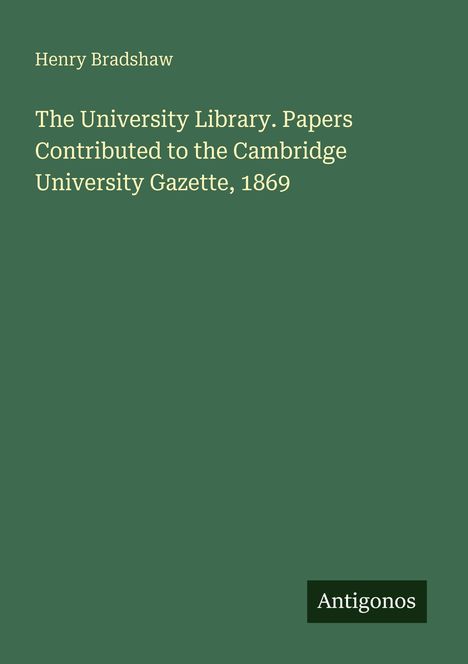 Ein grünes Cover mit Text: "Henry Bradshaw. The University Library. Papers to the Cambridge University Gazette, 1869." Unten rechts "Antigonos".