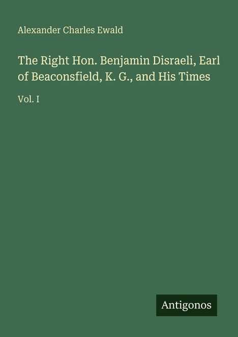 Alexander Charles Ewald: The Right Hon. Benjamin Disraeli, Earl of Beaconsfield, K.G., and His Times Vol. I. Antigonos.