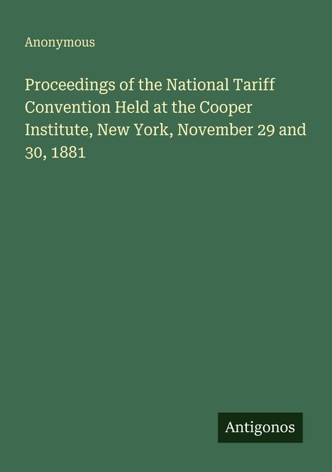 Text: "Anonymous. Proceedings of the National Tariff Convention Held at the Cooper Institute, New York, November 29 and 30, 1881. Antigonos." Hintergrund: Dunkelgrün.