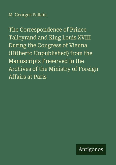 Titel und Autor: "The Correspondence of Prince Talleyrand and King Louis XVIII" von M. Georges Pallain. Unten: Logo "Antigonos".