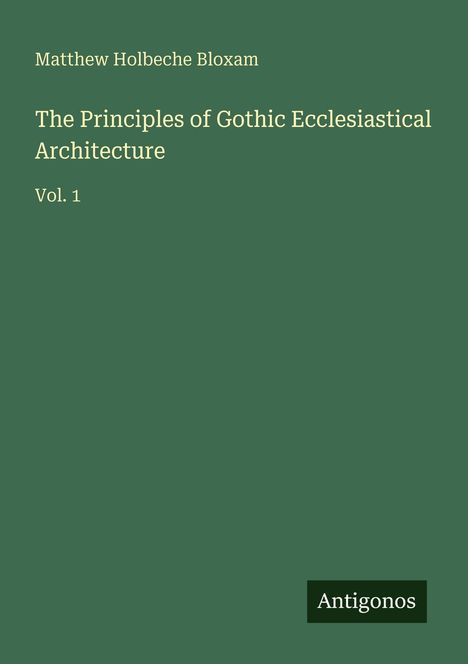 "Matthew Holbeche Bloxam, The Principles of Gothic Ecclesiastical Architecture Vol. 1" auf grünem Hintergrund, Logo "Antigonos".
