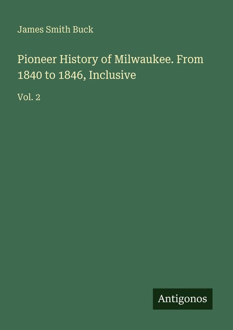 "James Smith Buck, Pioneer History of Milwaukee. From 1840 to 1846, Inclusive, Vol. 2." Grüner Hintergrund, Logo: Antigonos.
