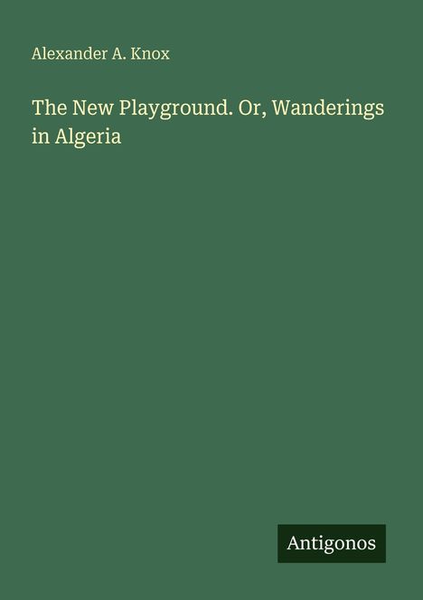 Titel: "The New Playground. Or, Wanderings in Algeria" von Alexander A. Knox. Unten rechts steht "Antigonos". Hintergrund grün.