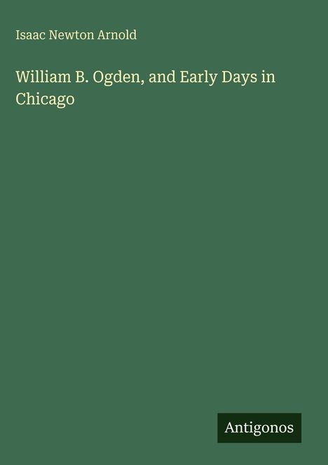 Text: „Isaac Newton Arnold, William B. Ogden, and Early Days in Chicago“. Unten rechts steht „Antigonos“. Hintergrund grün.