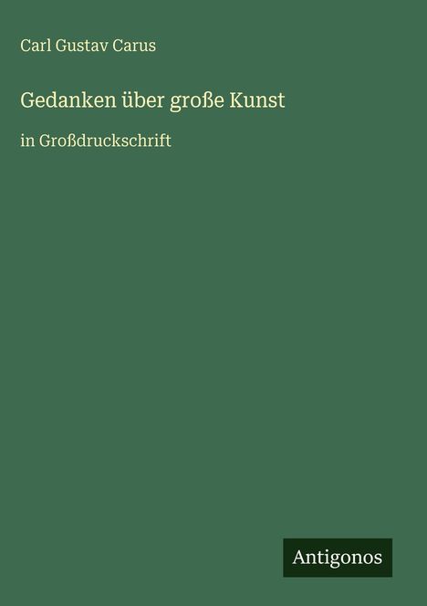 Oben der Name Carl Gustav Carus. In der Mitte steht "Gedanken über große Kunst", darunter "in Großdruckschrift". Unten rechts: Antigonos. Hintergrund grün.