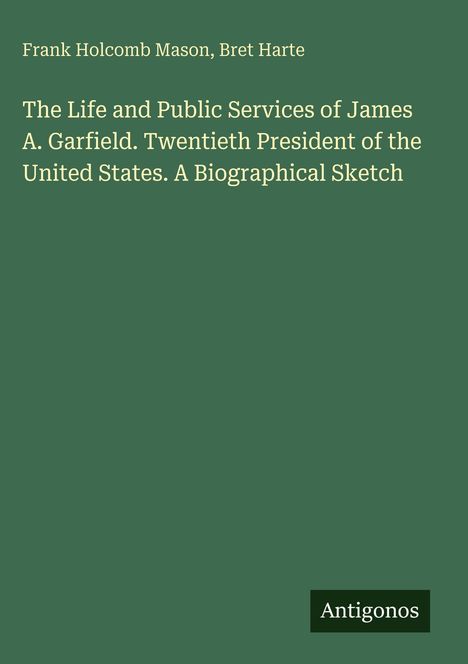 Titel: "The Life and Public Services of James A. Garfield. Twentieth President of the United States. A Biographical Sketch." Oben Autoren: Frank Holcomb Mason, Bret Harte. Unten rechts ein Logo: "Antigonos". Hintergrund grün.