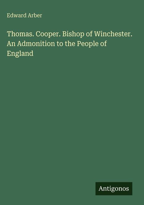 Oben steht "Edward Arber". Darunter Titel: "Thomas. Cooper. Bishop of Winchester. An Admonition to the People of England". Unten rechts "Antigonos". Hintergrund: grün.