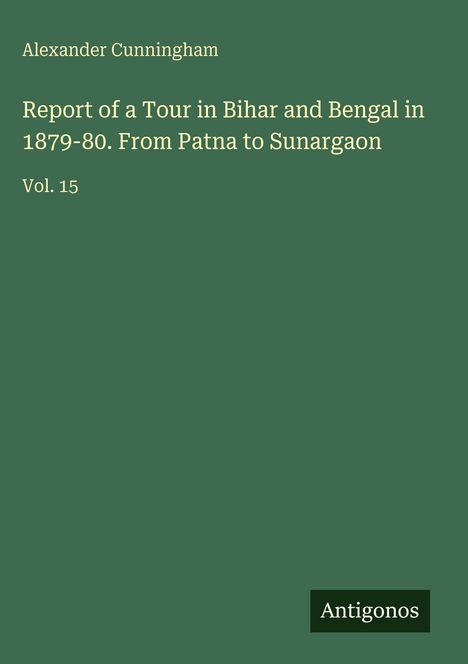 Cover: „Alexander Cunningham. Report of a Tour in Bihar and Bengal 1879-80. Vol. 15.“ Grüner Hintergrund, „Antigonos“-Logo unten.