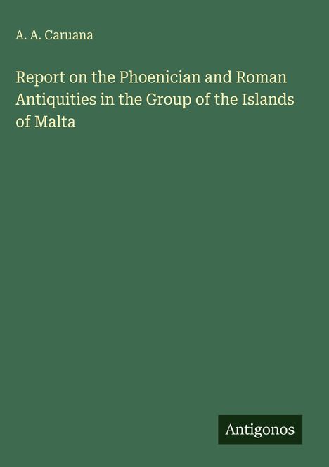 "A. A. Caruana: Report on the Phoenician and Roman Antiquities in Malta. Unten steht 'Antigonos'. Dunkelgrüner Hintergrund."