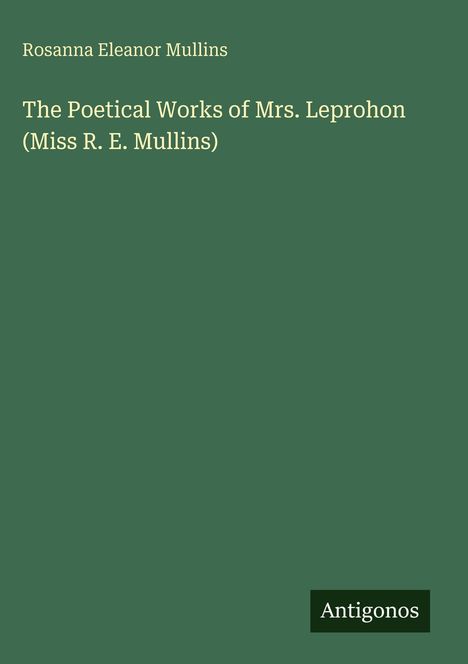 Titel: "The Poetical Works of Mrs. Leprohon". Autor: Rosanna Eleanor Mullins. Hintergrund in Dunkelgrün. Unten rechts: "Antigonos".