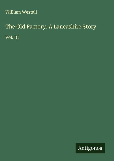 Ein grünes Cover mit der Aufschrift: "William Westall, The Old Factory. A Lancashire Story, Vol. III". Unten "Antigonos".