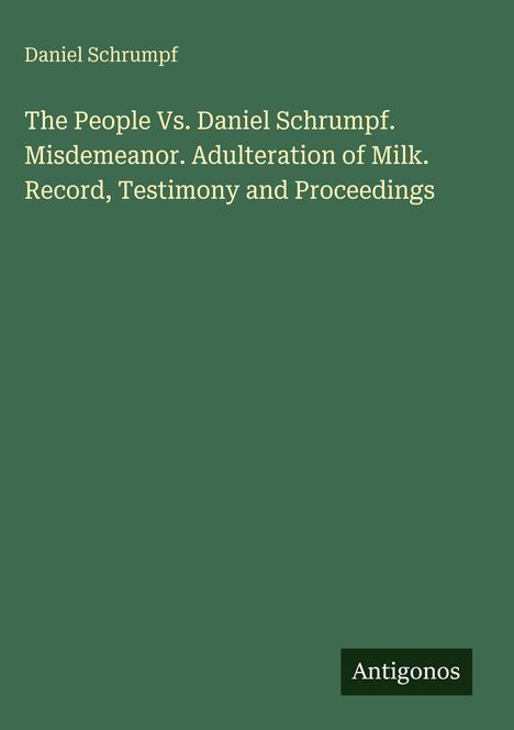 Titel: "The People Vs. Daniel Schrumpf. Misdemeanor. Adulteration of Milk. Record, Testimony and Proceedings". Oben: Daniel Schrumpf. Unten rechts: Antigonos. Hintergrund: Dunkelgrün.