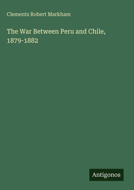Titel: "The War Between Peru and Chile, 1879-1882" von Clements Robert Markham. Grüner Hintergrund, Antigonos-Logo.