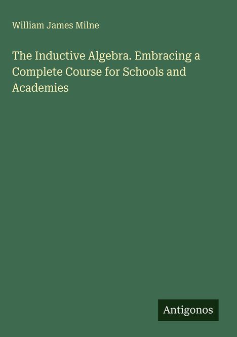 Titel: "The Inductive Algebra. Embracing a Complete Course for Schools and Academies" von William James Milne. Unten rechts kleines Logo: "Antigonos". Hintergrund: Dunkelgrün.