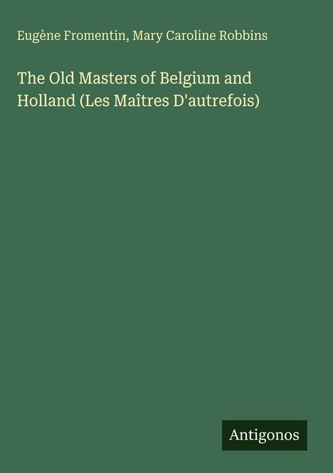 Buchtitel: "The Old Masters of Belgium and Holland"; Autoren: Eugène Fromentin, Mary Caroline Robbins; dunkelgrüner Hintergrund; Verlagsname: Antigonos.